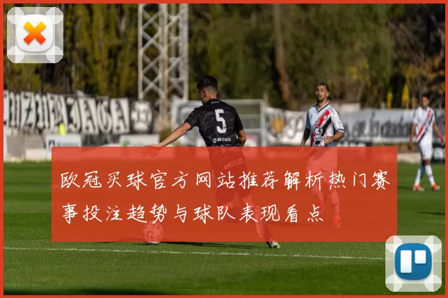 欧冠买球官方网站推荐解析热门赛事投注趋势与球队表现看点