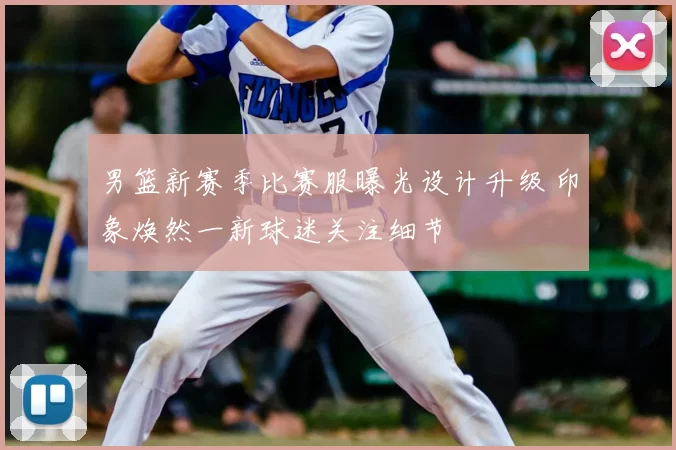 男篮新赛季比赛服曝光设计升级 印象焕然一新球迷关注细节