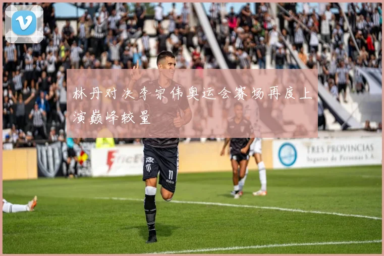 林丹对决李宗伟奥运会赛场再度上演巅峰较量