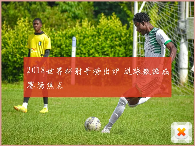 2018世界杯射手榜出炉 进球数据成赛场焦点