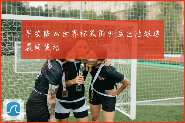 早安隆回世界杯氛围升温当地球迷晨间集结