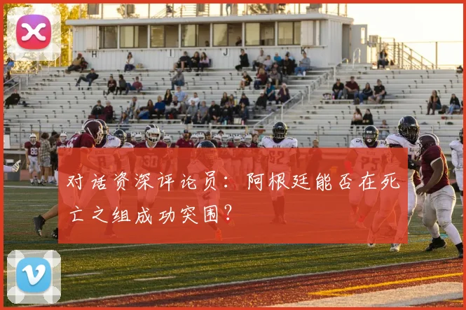 对话资深评论员:阿根廷能否在死亡之组成功突围?