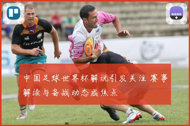 中国足球世界杯解说引发关注 赛事解读与备战动态成焦点