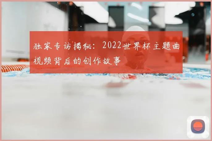 独家专访揭秘:2022世界杯主题曲视频背后的创作故事