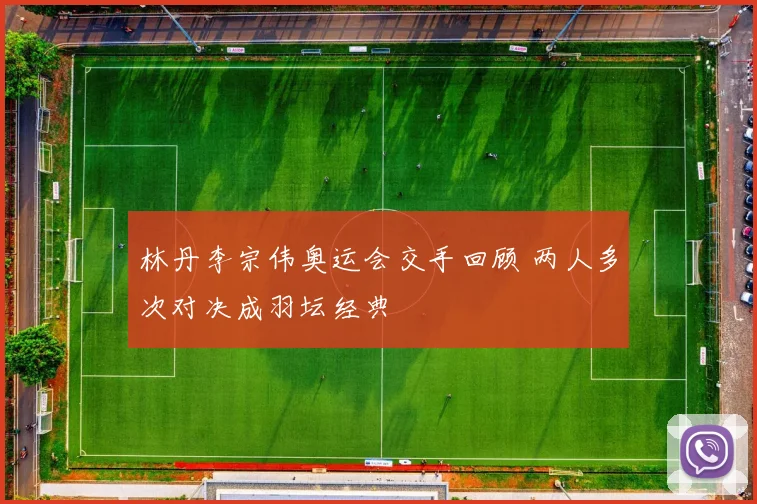 林丹李宗伟奥运会交手回顾 两人多次对决成羽坛经典