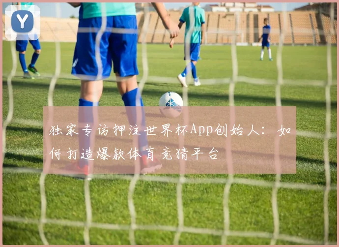 独家专访押注世界杯App创始人：如何打造爆款体育竞猜平台