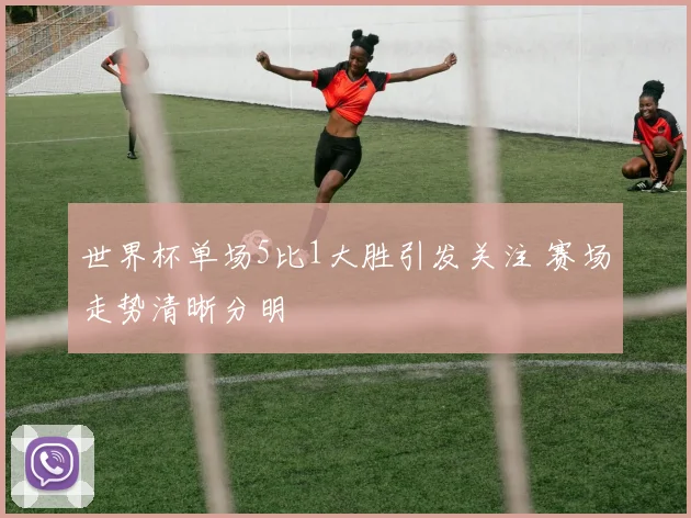 世界杯单场5比1大胜引发关注 赛场走势清晰分明