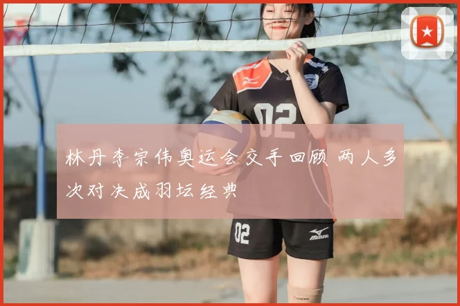 林丹李宗伟奥运会交手回顾 两人多次对决成羽坛经典