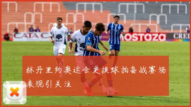 林丹里约奥运会更换球拍备战赛场表现引关注