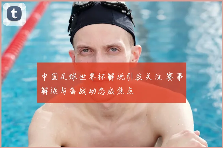 中国足球世界杯解说引发关注 赛事解读与备战动态成焦点