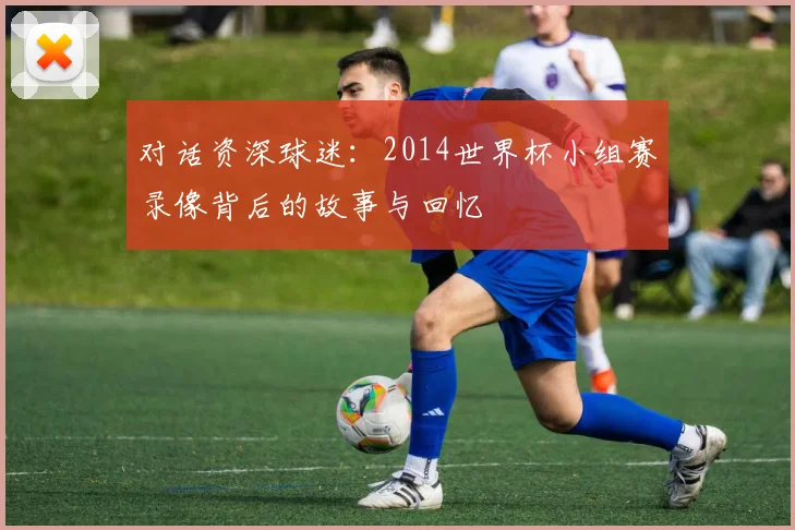 对话资深球迷:2014世界杯小组赛录像背后的故事与回忆