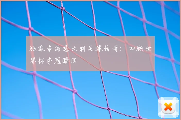 独家专访意大利足球传奇:回顾世界杯夺冠瞬间