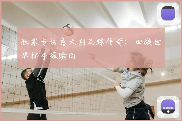 独家专访意大利足球传奇:回顾世界杯夺冠瞬间